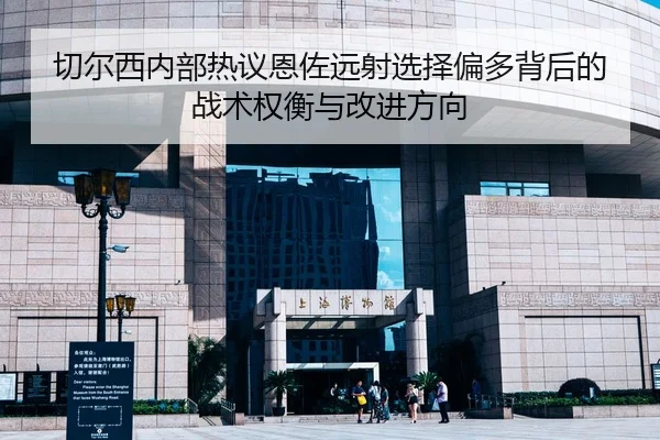 切尔西内部热议恩佐远射选择偏多背后的战术权衡与改进方向