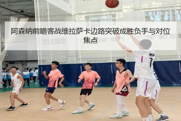 阿森纳前瞻客战维拉萨卡边路突破成胜负手与对位焦点