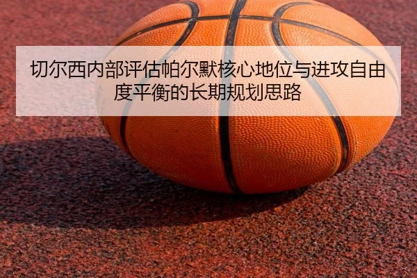 切尔西内部评估帕尔默核心地位与进攻自由度平衡的长期规划思路