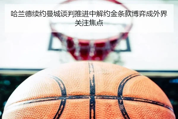 哈兰德续约曼城谈判推进中解约金条款博弈成外界关注焦点