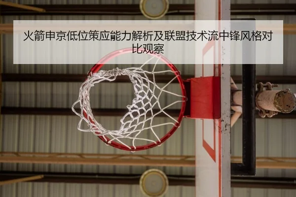 火箭申京低位策应能力解析及联盟技术流中锋风格对比观察