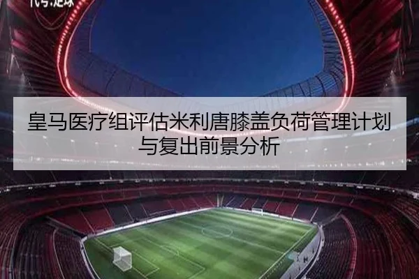 皇马医疗组评估米利唐膝盖负荷管理计划与复出前景分析