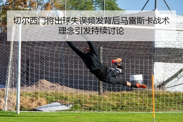 切尔西门将出球失误频发背后马雷斯卡战术理念引发持续讨论